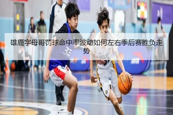雄鹿字母哥罚球命中率波动如何左右季后赛胜负走势