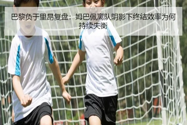 巴黎负于里昂复盘：姆巴佩离队阴影下终结效率为何持续失衡