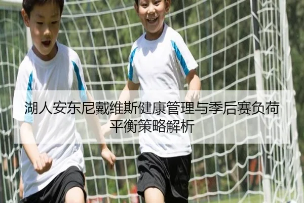 湖人安东尼戴维斯健康管理与季后赛负荷平衡策略解析